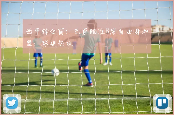 西甲转会窗：巴萨瞄准B席自由身加盟，球迷热议
