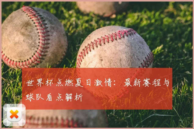 世界杯点燃夏日激情:最新赛程与球队看点解析