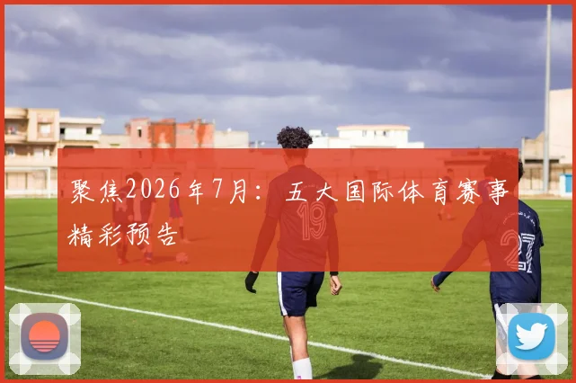 聚焦2026年7月：五大国际体育赛事精彩预告