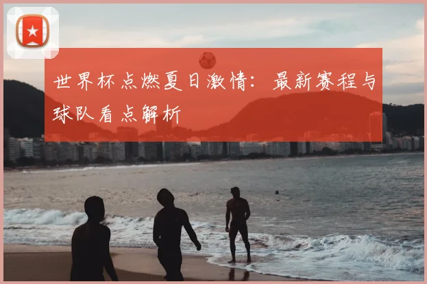 世界杯点燃夏日激情:最新赛程与球队看点解析