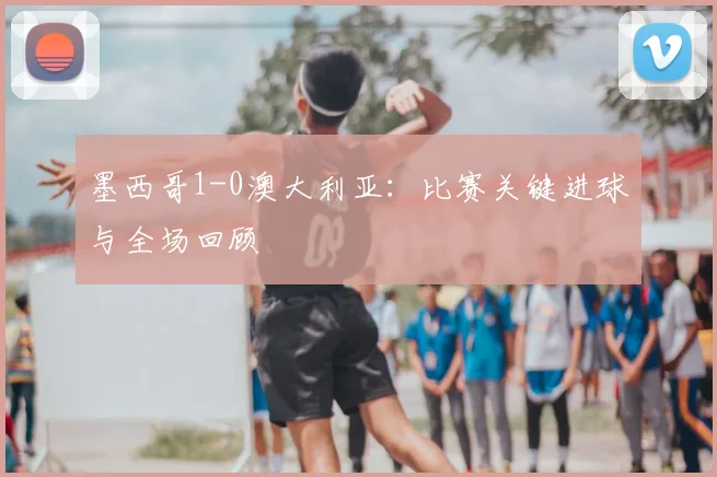 墨西哥1-0澳大利亚：比赛关键进球与全场回顾