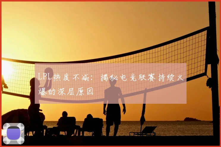 LPL热度不减：揭秘电竞联赛持续火爆的深层原因