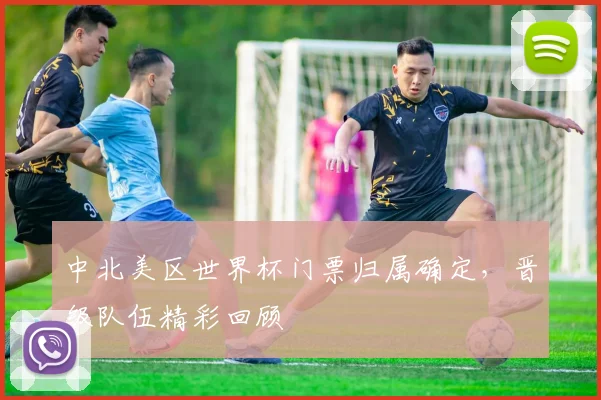 中北美区世界杯门票归属确定，晋级队伍精彩回顾