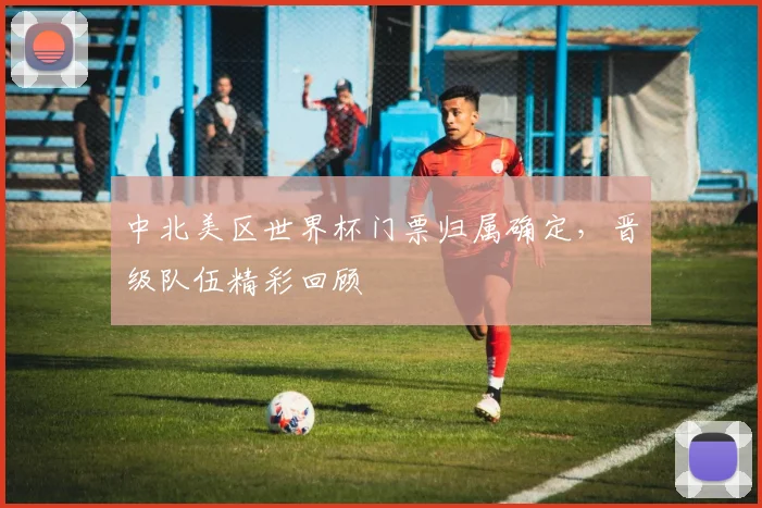 中北美区世界杯门票归属确定，晋级队伍精彩回顾